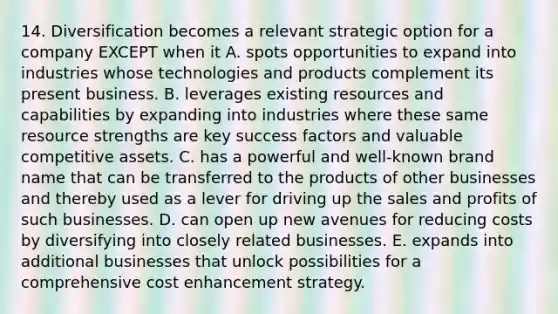 14. Diversification becomes a relevant strategic option for a company EXCEPT when it A. spots opportunities to expand into industries whose technologies and products complement its present business. B. leverages existing resources and capabilities by expanding into industries where these same resource strengths are key success factors and valuable competitive assets. C. has a powerful and well-known brand name that can be transferred to the products of other businesses and thereby used as a lever for driving up the sales and profits of such businesses. D. can open up new avenues for reducing costs by diversifying into closely related businesses. E. expands into additional businesses that unlock possibilities for a comprehensive cost enhancement strategy.