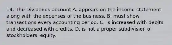 14. The Dividends account A. appears on the <a href='https://www.questionai.com/knowledge/kCPMsnOwdm-income-statement' class='anchor-knowledge'>income statement</a> along with the expenses of the business. B. must show transactions every accounting period. C. is increased with debits and decreased with credits. D. is not a proper subdivision of stockholders' equity.