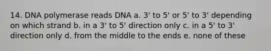 14. DNA polymerase reads DNA a. 3' to 5' or 5' to 3' depending on which strand b. in a 3' to 5' direction only c. in a 5' to 3' direction only d. from the middle to the ends e. none of these