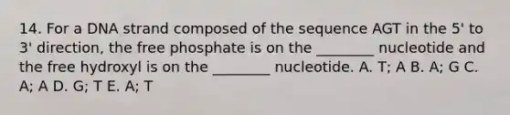 14. For a DNA strand composed of the sequence AGT in the 5' to 3' direction, the free phosphate is on the ________ nucleotide and the free hydroxyl is on the ________ nucleotide. A. T; A B. A; G C. A; A D. G; T E. A; T