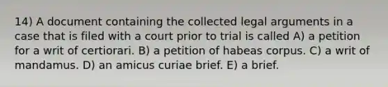 14) A document containing the collected legal arguments in a case that is filed with a court prior to trial is called A) a petition for a writ of certiorari. B) a petition of habeas corpus. C) a writ of mandamus. D) an amicus curiae brief. E) a brief.