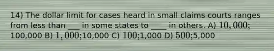 14) The dollar limit for cases heard in small claims courts ranges from less than ___ in some states to ____ in others. A) 10,000;100,000 B) 1,000;10,000 C) 100;1,000 D) 500;5,000