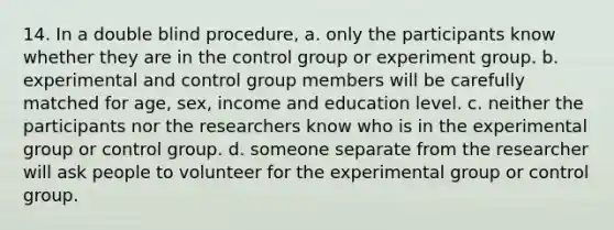 14. In a double blind procedure, a. only the participants know whether they are in the control group or experiment group. b. experimental and control group members will be carefully matched for age, sex, income and education level. c. neither the participants nor the researchers know who is in the experimental group or control group. d. someone separate from the researcher will ask people to volunteer for the experimental group or control group.