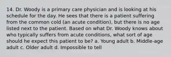 14. Dr. Woody is a primary care physician and is looking at his schedule for the day. He sees that there is a patient suffering from the common cold (an acute condition), but there is no age listed next to the patient. Based on what Dr. Woody knows about who typically suffers from acute conditions, what sort of age should he expect this patient to be? a. Young adult b. Middle-age adult c. Older adult d. Impossible to tell