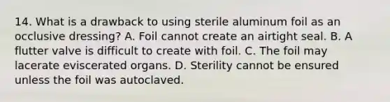 14. What is a drawback to using sterile aluminum foil as an occlusive dressing? A. Foil cannot create an airtight seal. B. A flutter valve is difficult to create with foil. C. The foil may lacerate eviscerated organs. D. Sterility cannot be ensured unless the foil was autoclaved.