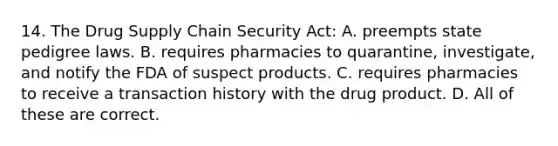 14. The Drug Supply Chain Security Act: A. preempts state pedigree laws. B. requires pharmacies to quarantine, investigate, and notify the FDA of suspect products. C. requires pharmacies to receive a transaction history with the drug product. D. All of these are correct.