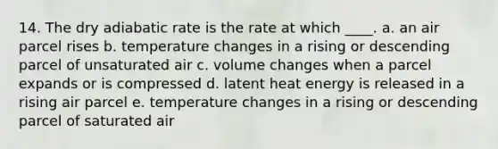 14. The dry adiabatic rate is the rate at which ____. a. an air parcel rises b. temperature changes in a rising or descending parcel of unsaturated air c. volume changes when a parcel expands or is compressed d. latent heat energy is released in a rising air parcel e. temperature changes in a rising or descending parcel of saturated air