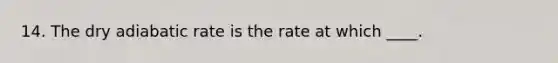 14. The dry adiabatic rate is the rate at which ____.