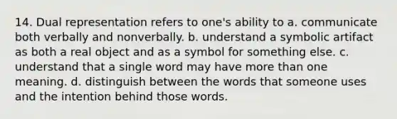 14. Dual representation refers to one's ability to a. communicate both verbally and nonverbally. b. understand a symbolic artifact as both a real object and as a symbol for something else. c. understand that a single word may have more than one meaning. d. distinguish between the words that someone uses and the intention behind those words.