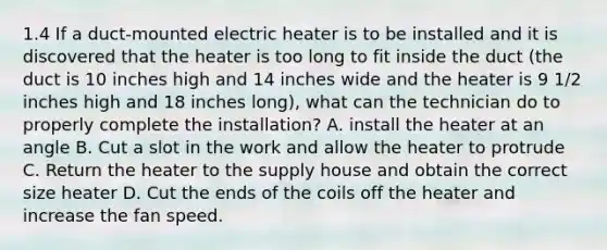 1.4 If a duct-mounted electric heater is to be installed and it is discovered that the heater is too long to fit inside the duct (the duct is 10 inches high and 14 inches wide and the heater is 9 1/2 inches high and 18 inches long), what can the technician do to properly complete the installation? A. install the heater at an angle B. Cut a slot in the work and allow the heater to protrude C. Return the heater to the supply house and obtain the correct size heater D. Cut the ends of the coils off the heater and increase the fan speed.