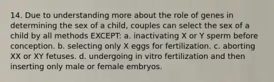 14. Due to understanding more about the role of genes in determining the sex of a child, couples can select the sex of a child by all methods EXCEPT: a. inactivating X or Y sperm before conception. b. selecting only X eggs for fertilization. c. aborting XX or XY fetuses. d. undergoing in vitro fertilization and then inserting only male or female embryos.