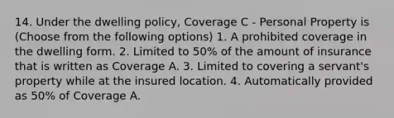 14. Under the dwelling policy, Coverage C - Personal Property is (Choose from the following options) 1. A prohibited coverage in the dwelling form. 2. Limited to 50% of the amount of insurance that is written as Coverage A. 3. Limited to covering a servant's property while at the insured location. 4. Automatically provided as 50% of Coverage A.