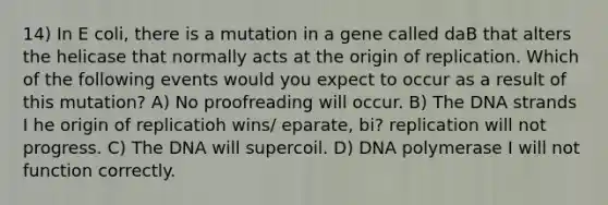 14) In E coli, there is a mutation in a gene called daB that alters the helicase that normally acts at the origin of replication. Which of the following events would you expect to occur as a result of this mutation? A) No proofreading will occur. B) The DNA strands I he origin of replicatioh wins/ eparate, bi? replication will not progress. C) The DNA will supercoil. D) DNA polymerase I will not function correctly.