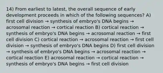 14) From earliest to latest, the overall sequence of early development proceeds in which of the following sequences? A) first cell division → synthesis of embryo's DNA begins → acrosomal reaction → cortical reaction B) cortical reaction → synthesis of embryo's DNA begins → acrosomal reaction → first cell division C) cortical reaction → acrosomal reaction → first cell division → synthesis of embryo's DNA begins D) first cell division → synthesis of embryo's DNA begins → acrosomal reaction → cortical reaction E) acrosomal reaction → cortical reaction → synthesis of embryo's DNA begins → first cell division