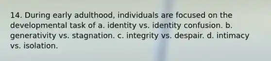 14. During early adulthood, individuals are focused on the developmental task of a. identity vs. identity confusion. b. generativity vs. stagnation. c. integrity vs. despair. d. intimacy vs. isolation.