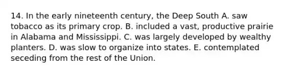 14. In the early nineteenth century, the Deep South A. saw tobacco as its primary crop. B. included a vast, productive prairie in Alabama and Mississippi. C. was largely developed by wealthy planters. D. was slow to organize into states. E. contemplated seceding from the rest of the Union.