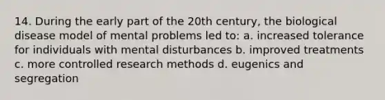 14. During the early part of the 20th century, the biological disease model of mental problems led to: a. increased tolerance for individuals with mental disturbances b. improved treatments c. more controlled research methods d. eugenics and segregation