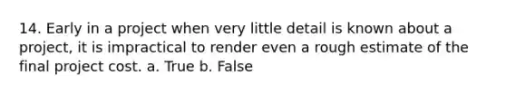 14. Early in a project when very little detail is known about a project, it is impractical to render even a rough estimate of the final project cost. a. True b. False