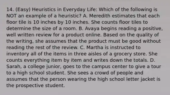 14. (Easy) Heuristics in Everyday Life: Which of the following is NOT an example of a heuristic? A. Meredith estimates that each floor tile is 10 inches by 10 inches. She counts floor tiles to determine the size of a room. B. Avaya begins reading a positive, well written review for a product online. Based on the quality of the writing, she assumes that the product must be good without reading the rest of the review. C. Martha is instructed to inventory all of the items in three aisles of a grocery store. She counts everything item by item and writes down the totals. D. Sarah, a college junior, goes to the campus center to give a tour to a high school student. She sees a crowd of people and assumes that the person wearing the high school letter jacket is the prospective student.