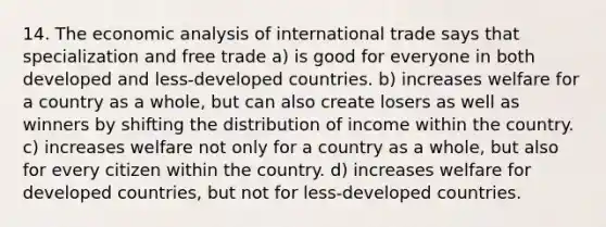 14. The economic analysis of international trade says that specialization and free trade a) is good for everyone in both developed and less-developed countries. b) increases welfare for a country as a whole, but can also create losers as well as winners by shifting the distribution of income within the country. c) increases welfare not only for a country as a whole, but also for every citizen within the country. d) increases welfare for developed countries, but not for less-developed countries.