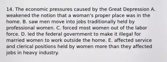 14. The economic pressures caused by the Great Depression A. weakened the notion that a woman's proper place was in the home. B. saw men move into jobs traditionally held by professional women. C. forced most women out of the labor force. D. led the federal government to make it illegal for married women to work outside the home. E. affected service and clerical positions held by women more than they affected jobs in heavy industry.