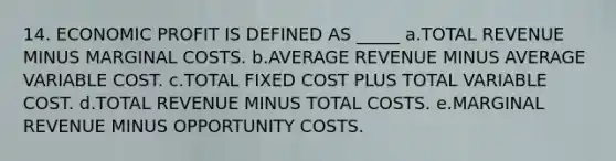 14. ECONOMIC PROFIT IS DEFINED AS _____ a.TOTAL REVENUE MINUS MARGINAL COSTS. b.AVERAGE REVENUE MINUS AVERAGE VARIABLE COST. c.TOTAL FIXED COST PLUS TOTAL VARIABLE COST. d.TOTAL REVENUE MINUS TOTAL COSTS. e.MARGINAL REVENUE MINUS OPPORTUNITY COSTS.