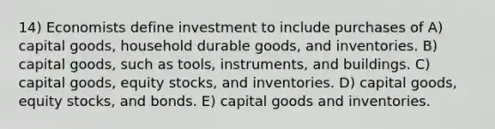 14) Economists define investment to include purchases of A) capital goods, household durable goods, and inventories. B) capital goods, such as tools, instruments, and buildings. C) capital goods, equity stocks, and inventories. D) capital goods, equity stocks, and bonds. E) capital goods and inventories.