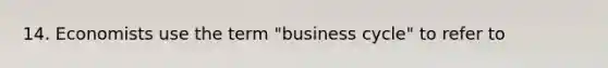 14. Economists use the term "business cycle" to refer to