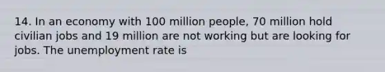 14. In an economy with 100 million people, 70 million hold civilian jobs and 19 million are not working but are looking for jobs. The unemployment rate is