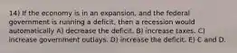 14) If the economy is in an expansion, and the federal government is running a deficit, then a recession would automatically A) decrease the deficit. B) increase taxes. C) increase government outlays. D) increase the deficit. E) C and D.