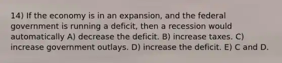 14) If the economy is in an expansion, and the federal government is running a deficit, then a recession would automatically A) decrease the deficit. B) increase taxes. C) increase government outlays. D) increase the deficit. E) C and D.