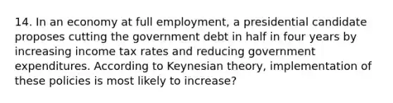 14. In an economy at full employment, a presidential candidate proposes cutting the government debt in half in four years by increasing income tax rates and reducing government expenditures. According to Keynesian theory, implementation of these policies is most likely to increase?