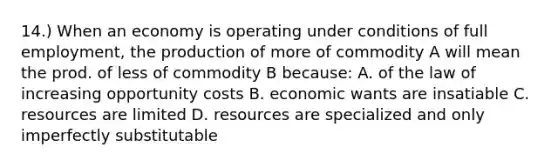 14.) When an economy is operating under conditions of full employment, the production of more of commodity A will mean the prod. of less of commodity B because: A. of the law of increasing opportunity costs B. economic wants are insatiable C. resources are limited D. resources are specialized and only imperfectly substitutable