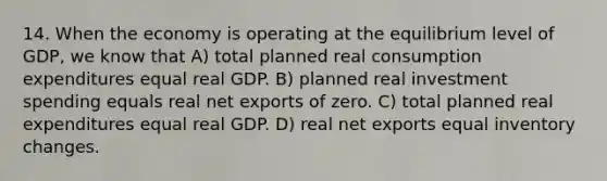 14. When the economy is operating at the equilibrium level of GDP, we know that A) total planned real consumption expenditures equal real GDP. B) planned real investment spending equals real net exports of zero. C) total planned real expenditures equal real GDP. D) real net exports equal inventory changes.