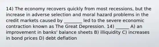 14) The economy recovers quickly from most recessions, but the increase in adverse selection and moral hazard problems in the credit markets caused by ________ led to the severe economic contraction known as The Great Depression. 14) ______ A) an improvement in banks' balance sheets B) illiquidity C) increases in bond prices D) debt deflation