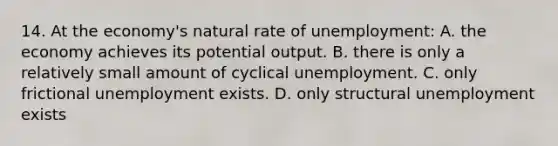 14. At the economy's natural rate of unemployment: A. the economy achieves its potential output. B. there is only a relatively small amount of cyclical unemployment. C. only frictional unemployment exists. D. only structural unemployment exists