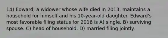 14) Edward, a widower whose wife died in 2013, maintains a household for himself and his 10-year-old daughter. Edward's most favorable filing status for 2016 is A) single. B) surviving spouse. C) head of household. D) married filing jointly.