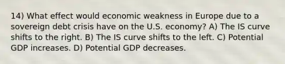 14) What effect would economic weakness in Europe due to a sovereign debt crisis have on the U.S. economy? A) The IS curve shifts to the right. B) The IS curve shifts to the left. C) Potential GDP increases. D) Potential GDP decreases.