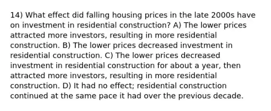 14) What effect did falling housing prices in the late 2000s have on investment in residential construction? A) The lower prices attracted more investors, resulting in more residential construction. B) The lower prices decreased investment in residential construction. C) The lower prices decreased investment in residential construction for about a year, then attracted more investors, resulting in more residential construction. D) It had no effect; residential construction continued at the same pace it had over the previous decade.