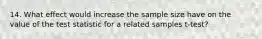 14. What effect would increase the sample size have on the value of the test statistic for a related samples t-test?