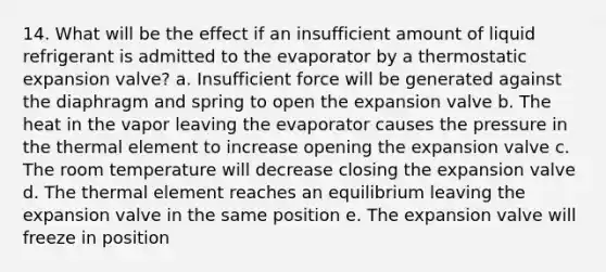 14. What will be the effect if an insufficient amount of liquid refrigerant is admitted to the evaporator by a thermostatic expansion valve? a. Insufficient force will be generated against the diaphragm and spring to open the expansion valve b. The heat in the vapor leaving the evaporator causes the pressure in the thermal element to increase opening the expansion valve c. The room temperature will decrease closing the expansion valve d. The thermal element reaches an equilibrium leaving the expansion valve in the same position e. The expansion valve will freeze in position