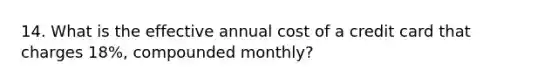 14. What is the effective annual cost of a credit card that charges 18%, compounded monthly?