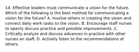 14. Effective leaders must communicate a vision for the future. Which of the following is the best method for communicating a vision for the future? A. Involve others in creating the vision and connect daily work tasks to the vision. B. Encourage staff nurses to openly discuss practice and possible improvements. C. Critically analyze and discuss advances in practice with other nurses on staff. D. Actively listen to the recommendations of others.