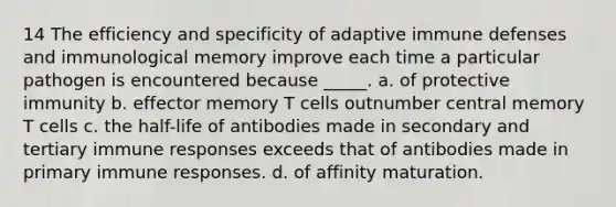 14 The efficiency and specificity of adaptive immune defenses and immunological memory improve each time a particular pathogen is encountered because _____. a. of protective immunity b. effector memory T cells outnumber central memory T cells c. the half-life of antibodies made in secondary and tertiary immune responses exceeds that of antibodies made in primary immune responses. d. of affinity maturation.