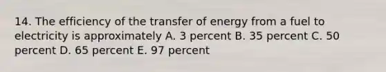 14. The efficiency of the transfer of energy from a fuel to electricity is approximately A. 3 percent B. 35 percent C. 50 percent D. 65 percent E. 97 percent