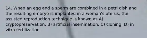 14. When an egg and a sperm are combined in a petri dish and the resulting embryo is implanted in a woman's uterus, the assisted reproduction technique is known as A) cryptopreservation. B) artificial insemination. C) cloning. D) in vitro fertilization.