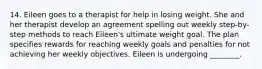 14. Eileen goes to a therapist for help in losing weight. She and her therapist develop an agreement spelling out weekly step-by-step methods to reach Eileen's ultimate weight goal. The plan specifies rewards for reaching weekly goals and penalties for not achieving her weekly objectives. Eileen is undergoing ________.