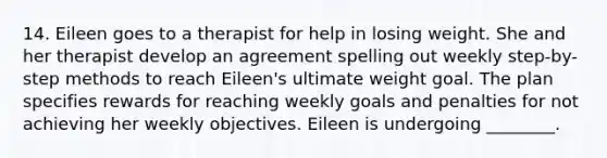 14. Eileen goes to a therapist for help in losing weight. She and her therapist develop an agreement spelling out weekly step-by-step methods to reach Eileen's ultimate weight goal. The plan specifies rewards for reaching weekly goals and penalties for not achieving her weekly objectives. Eileen is undergoing ________.