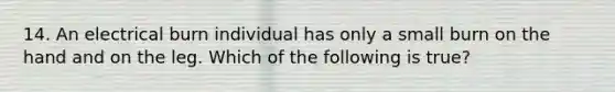 14. An electrical burn individual has only a small burn on the hand and on the leg. Which of the following is true?