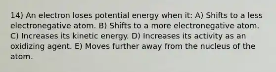 14) An electron loses potential energy when it: A) Shifts to a less electronegative atom. B) Shifts to a more electronegative atom. C) Increases its kinetic energy. D) Increases its activity as an oxidizing agent. E) Moves further away from the nucleus of the atom.